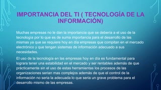 IMPORTANCIA DEL TI ( TECNOLOGÍA DE LA
INFORMACIÓN)
Muchas empresas no le dan la importancia que se debería a el uso de la
tecnología por lo que es de suma importancia para el desarrollo de las
mismas ya que se requiere hoy en día empresas que compitan en el mercado
electrónico y que tengan sistemas de información adecuado a sus
necesidades.
El uso de la tecnología en las empresas hoy en día es fundamental para
lograra tener una estabilidad en el mercado y ser rentables además de que
prácticamente sin el uso de estas herramientas los procesos de las
organizaciones serian mas complejos además de que el control de la
información no seria la adecuada lo que seria un grave problema para el
desarrollo mismo de las empresas.

 