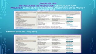 COTIZACIÓN UPS
INSTALACIONES DE PRODUCCIÒN: ALBANY, NUEVA YORK
PAQUETE A: 22.5CM DE ALTO POR 33CM DE LARGO POR 43 CM DE ANCHO Y
UN PESO DE 20KG

Ruta Albany (Nueva York) – Irving (Texas)

 