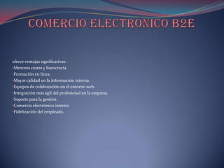 ofrece ventajas significativas:
•Menores costes y burocracia.
•Formación en línea.
•Mayor calidad en la información interna.
•Equipos de colaboración en el entorno web.
•Integración más ágil del profesional en la empresa.
•Soporte para la gestión.
•Comercio electrónico interno.
•Fidelización del empleado.
 