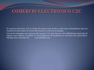 El comercio electrónico C2C es el tipo de comercio que se lleva a cabo entre consumidores, bien sea
mediante el intercambio de correos electrónicos o a través de tecnologías P2P
Una de las estrategias más comunes del comercio C2C para Internet viene definida por aquel tipo de
negocio cuyo objetivo es facilitar la comercialización de productos y/o servicios entre particulares.
Ejemplos muy conocidos son e-bay o mercadolibre.com.
 