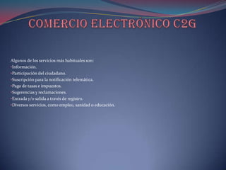Algunos de los servicios más habituales son:
•Información.
•Participación del ciudadano.
•Suscripción para la notificación telemática.
•Pago de tasas e impuestos.
•Sugerencias y reclamaciones.
•Entrada y/o salida a través de registro.
•Diversos servicios, como empleo, sanidad o educación.
 