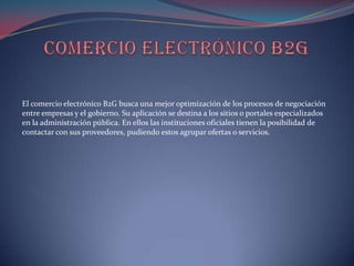 El comercio electrónico B2G busca una mejor optimización de los procesos de negociación
entre empresas y el gobierno. Su aplicación se destina a los sitios o portales especializados
en la administración pública. En ellos las instituciones oficiales tienen la posibilidad de
contactar con sus proveedores, pudiendo estos agrupar ofertas o servicios.
 