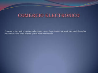 El comercio electrónico, consiste en la compra y venta de productos o de servicios a través de medios
electrónicos, tales como Internet y otras redes informáticas.
 