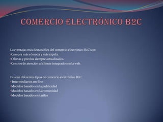 Las ventajas más destacables del comercio electrónico B2C son:
•Compra más cómoda y más rápida.
•Ofertas y precios siempre actualizados.
•Centros de atención al cliente integrados en la web.



Existen diferentes tipos de comercio electrónico B2C:
• Intermediarios on-line
•Modelos basados en la publicidad
•Modelos basados en la comunidad
•Modelos basados en tarifas
 