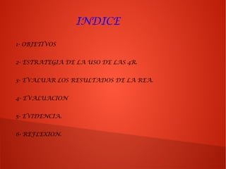 INDICE
1- OBJETIVOS
2- ESTRATEGIA DE LA USO DE LAS 4R.
3- EVALUAR LOS RESULTADOS DE LA REA.
4- EVALUACION
5- EVIDENCIA.
6- REFLEXION.
 