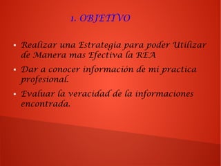 1. OBJETIVO
● Realizar una Estrategia para poder Utilizar
de Manera mas Efectiva la REA
● Dar a conocer información de mi practica
profesional.
● Evaluar la veracidad de la informaciones
encontrada.
 