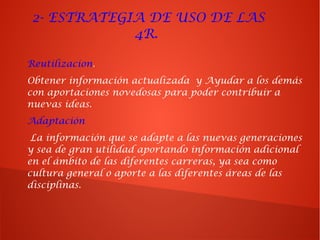 2- ESTRATEGIA DE USO DE LAS
4R.
Reutilizacion.
Obtener información actualizada y Ayudar a los demás
con aportaciones novedosas para poder contribuir a
nuevas ideas.
Adaptación
La información que se adapte a las nuevas generaciones
y sea de gran utilidad aportando información adicional
en el ámbito de las diferentes carreras, ya sea como
cultura general o aporte a las diferentes áreas de las
disciplinas.
 