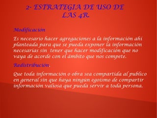 Modificación
Es necesario hacer agregaciones a la información ahí
planteada para que se pueda exponer la información
necesarias sin tener que hacer modificación que no
vaya de acorde con el ámbito que nos compete.
Redistribución.
Que toda información o obra sea compartida al publico
en general sin que haya ningún egoísmo de compartir
información valiosa que pueda servir a toda persona.
2- ESTRATEGIA DE USO DE
LAS 4R.
 