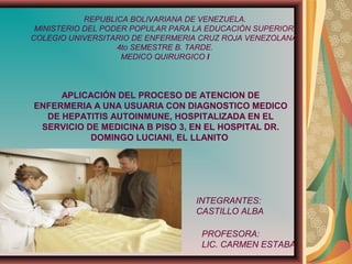 REPUBLICA BOLIVARIANA DE VENEZUELA.
MINISTERIO DEL PODER POPULAR PARA LA EDUCACIÓN SUPERIOR.
COLEGIO UNIVERSITARIO DE ENFERMERIA CRUZ ROJA VENEZOLANA.
4to SEMESTRE B. TARDE.
MEDICO QUIRURGICO I
INTEGRANTES:
CASTILLO ALBA
PROFESORA:
LIC. CARMEN ESTABA
APLICACIÓN DEL PROCESO DE ATENCION DE
ENFERMERIA A UNA USUARIA CON DIAGNOSTICO MEDICO
DE HEPATITIS AUTOINMUNE, HOSPITALIZADA EN EL
SERVICIO DE MEDICINA B PISO 3, EN EL HOSPITAL DR.
DOMINGO LUCIANI, EL LLANITO
 