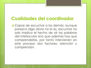 Cualidades del coordinador
 Capaz de escuchar a los demás: aunque
parezca algo obvio no lo es, escuchar no
solo implica el hecho de oír las palabras
del interlocutor sino que además hay que
comprenderlas, por tanto intervienen en
este proceso dos factores: atención y
comprensión.
 