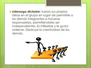  Liderazgo dictador: fuerza sus propias
ideas en el grupo en lugar de permitirle a
los demás integrantes a hacerse
responsables, permitiéndoles ser
independientes. Es inflexible y le gusta
ordenar. Destruye la creatividad de los
demás.
 