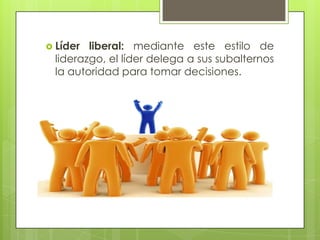  Líder liberal: mediante este estilo de
liderazgo, el líder delega a sus subalternos
la autoridad para tomar decisiones.
 