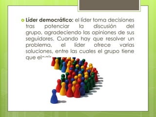  Líder democrático: el líder toma decisiones
tras potenciar la discusión del
grupo, agradeciendo las opiniones de sus
seguidores. Cuando hay que resolver un
problema, el líder ofrece varias
soluciones, entre las cuales el grupo tiene
que elegir
 