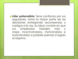  Líder paternalista: tiene confianza por sus
seguidores, toma la mayor parte de las
decisiones entregando recompensas y
castigos a la vez. Su labor consiste en que
sus empleados trabajen más y
mejor, incentivándolos, motivándolos e
ilusionándolos a posibles premios si logran
el objetivo.
 