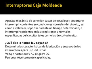 Aparato mecánico de conexión capaz de establecer, soportar e
interrumpir corrientes en condiciones normales del circuito, así
como establecer, soportar durante un tiempo determinado, e
interrumpir corrientes en las condiciones anormales
especificadas del circuito, tales como las de cortocircuito.
¿Qué dice la norma IEC 60947-2?
Determina las características de fabricación y ensayos de los
interruptores para uso industrial:
Voltaje hasta 1000V AC o 1500V DC
Personas técnicamente capacitadas.
 