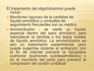 El tratamiento del oligohidramnio puede
incluir:
 Monitoreo riguroso de la cantidad de
líquido amniótico y consultas de
seguimiento frecuentes con su médico
 Amnioinfusión - se vierte un líquido
especial dentro del saco amniótico para
reemplazar la pérdida o los bajos niveles
de líquido amniótico. La amnioinfusión es
aún un tratamiento experimental, pero
puede sugerirse durante el embarazo con
el fin de intentar prevenir la hipoplasia
pulmonar (pulmones subdesarrollados) o
en el momento del parto para prevenir la
compresión del cordón umbilical
 