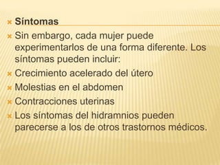  Síntomas
 Sin embargo, cada mujer puede
experimentarlos de una forma diferente. Los
síntomas pueden incluir:
 Crecimiento acelerado del útero
 Molestias en el abdomen
 Contracciones uterinas
 Los síntomas del hidramnios pueden
parecerse a los de otros trastornos médicos.
 