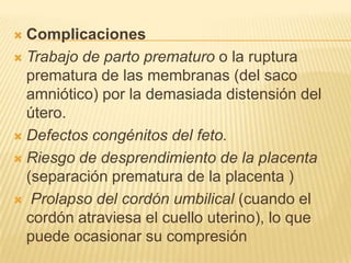  Complicaciones
 Trabajo de parto prematuro o la ruptura
prematura de las membranas (del saco
amniótico) por la demasiada distensión del
útero.
 Defectos congénitos del feto.
 Riesgo de desprendimiento de la placenta
(separación prematura de la placenta )
 Prolapso del cordón umbilical (cuando el
cordón atraviesa el cuello uterino), lo que
puede ocasionar su compresión
 