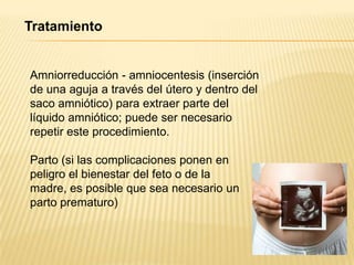 Tratamiento
Amniorreducción - amniocentesis (inserción
de una aguja a través del útero y dentro del
saco amniótico) para extraer parte del
líquido amniótico; puede ser necesario
repetir este procedimiento.
Parto (si las complicaciones ponen en
peligro el bienestar del feto o de la
madre, es posible que sea necesario un
parto prematuro)
 
