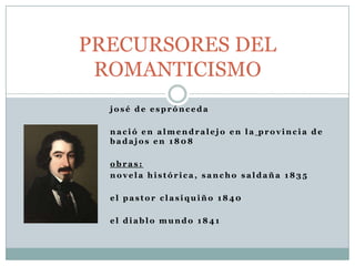 j o s é d e e s p r ó n c e d a
n a c i ó e n a l m e n d r a l e j o e n l a p r o v i n c i a d e
b a d a j o s e n 1 8 0 8
o b r a s :
n o v e l a h i s t ó r i c a , s a n c h o s a l d a ñ a 1 8 3 5
e l p a s t o r c l a s i q u i ñ o 1 8 4 0
e l d i a b l o m u n d o 1 8 4 1
PRECURSORES DEL
ROMANTICISMO
 