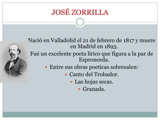 JOSÉ ZORRILLA
Nació en Valladolid el 21 de febrero de 1817 y muere
en Madrid en 1893.
Fué un excelente poeta lírico que figura a la par de
Espronceda.
 Entre sus obras poeticas sobresalen:
 Canto del Trobador.
 Las hojas secas.
 Granada.
 