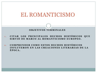1 . C O N T E X T O H I S T Ó R I C O - S O C I A L D E L R O M A N T I C I S M O .
O B J E T I V O S T E R M I N A L E S
1 . C I T A R L O S P R I N C I P A L E S H E C H O S H I S T Ó R I C O S Q U E
S I R V I Ó D E M A R C O A L R O M A N T I C I S M O E U R O P E O .
2 . C O M P R E N D E R C O M O E S T O S H E C H O S H I S T Ó R I C O S
I N F L U Y E R O N E N L A S C R E A C I O N E S L I T E R A R I A S D E L A
É P O C A .
EL ROMANTICISMO
 