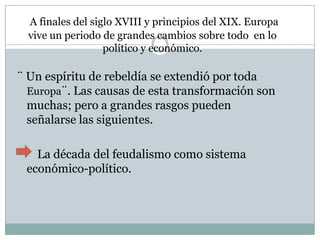 A finales del siglo XVIII y principios del XIX. Europa
vive un periodo de grandes cambios sobre todo en lo
político y económico.
¨ Un espíritu de rebeldía se extendió por toda
Europa¨. Las causas de esta transformación son
muchas; pero a grandes rasgos pueden
señalarse las siguientes.
La década del feudalismo como sistema
económico-político.
 