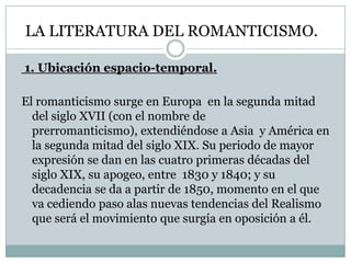 LA LITERATURA DEL ROMANTICISMO.
1. Ubicación espacio-temporal.
El romanticismo surge en Europa en la segunda mitad
del siglo XVII (con el nombre de
prerromanticismo), extendiéndose a Asia y América en
la segunda mitad del siglo XIX. Su periodo de mayor
expresión se dan en las cuatro primeras décadas del
siglo XIX, su apogeo, entre 1830 y 1840; y su
decadencia se da a partir de 1850, momento en el que
va cediendo paso alas nuevas tendencias del Realismo
que será el movimiento que surgía en oposición a él.
 