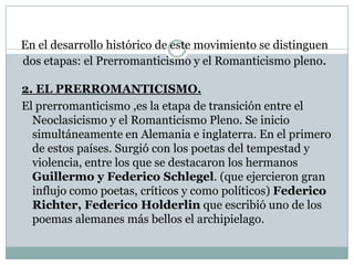 En el desarrollo histórico de este movimiento se distinguen
dos etapas: el Prerromanticismo y el Romanticismo pleno.
2. EL PRERROMANTICISMO.
El prerromanticismo ,es la etapa de transición entre el
Neoclasicismo y el Romanticismo Pleno. Se inicio
simultáneamente en Alemania e inglaterra. En el primero
de estos países. Surgió con los poetas del tempestad y
violencia, entre los que se destacaron los hermanos
Guillermo y Federico Schlegel. (que ejercieron gran
influjo como poetas, críticos y como políticos) Federico
Richter, Federico Holderlin que escribió uno de los
poemas alemanes más bellos el archipielago.
 