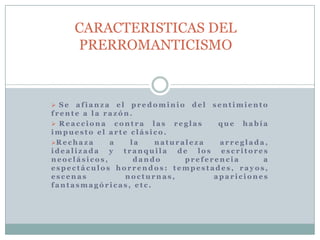  S e a f i a n z a e l p r e d o m i n io d e l s e n t i m i e n t o
f r e n t e a l a r a z ó n .
 R e a c c io n a c o n t r a l a s r e g l a s q u e h a b í a
i m p u e s t o e l a r t e c l á s i c o .
R e c h a z a a l a n a t u r a l e z a a r r e g l a d a ,
i d e a l i z a d a y t r a n q u i l a d e l o s e s c r i t o r e s
n e o c l á s i c o s , d a n d o p r e f e r e n c i a a
e s p e c t á c u l o s h o r r e n d o s : t e m p e s t a d e s , r a y o s ,
e s c e n a s n o c t u r n a s , a p a r i c i o n e s
f a n t a s m a g ó r i c a s , e t c .
CARACTERISTICAS DEL
PRERROMANTICISMO
 
