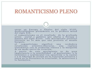 s u r g e e n E u r o p a a f i n a l e s d e l s i g l o X V I I I ,
d e s a r r o l l á n d o s e p l e n a m e n t e e n l a p r i m e r a m i t a d
d e l s i g l o X I X .
e l r o m a n t i c i s m o e s e l r e s u l t a d o d e l a p r o f u n d a
c r i s i s s o c i a l y p o l í t i c a q u e a b a t í a a E u r o p a a
f i n a l e s d e l s i g l o X V I I I . e s t e m o v i m i e n t o a r t í s t i c o
l i t e r a r i o n o e s m á s q u e u n a p r o t e s t a a l m u n d o
b u r g u é s .
e l r o m a n t i c i s m o s i g n i f i c ó u n a v e r d a d e r a
r e v o l u c i ó n a r t í s t i c o - l i t e r a r i o , u n a r u p t u r a
s i s t e m á t i c a c o n l a t r a d i c i ó n c l á s i c a y l a b ú s q u e d a
d e u n m o d o n u e v o d e c r e a c i ó n .
A p a r t i r d e e s t e m o v i m i e n t o s e d a g r a n
i m p o r t a n c i a a l a s e n s i b i l i d a d , a l p a s i o n i s m o , a l o
i n s t i n t i v o y s e n t i m e n t a l ( e n o p o s i c i ó n a l a r a z ó n )
y a l a l i b e r t a d d e a c c i ó n e n l a e x p r e s i ó n a r t í s t i c a y
e n t r a e n l a l i t e r a t u r a l o i r r a c i o n a l , l o m i s t e r i o s o y
l o f a n t á s t i c o .
ROMANTICISMO PLENO
 