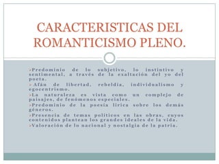 P r e d o m i n i o d e l o s u b j e t i v o , l o i n s t i n t i v o y
s e n t i m e n t a l , a t r a v é s d e l a e x a l t a c i ó n d e l y o d e l
p o e t a .
 A f á n d e l i b e r t a d , r e b e l d í a , i n d i v i d u a l i s m o y
e g o c e n t r i s m o .
L a n a t u r a l e z a e s v i s t a c o m o u n c o m p l e j o d e
p a i s a j e s , d e f e n ó m e n o s e s p e c i a l e s .
P r e d o m i n i o d e l a p o e s í a l i r i c a s o b r e l o s d e m á s
g é n e r o s .
P r e s e n c i a d e t e m a s p o l í t i c o s e n l a s o b r a s , c u y o s
c o n t e n i d o s p l a n t e a n l o s g r a n d e s i d e a l e s d e l a v i d a .
V a l o r a c i ó n d e l o n a c i o n a l y n o s t a l g i a d e l a p a t r i a .
CARACTERISTICAS DEL
ROMANTICISMO PLENO.
 
