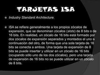 TARJETAS ISAIndustry Standard Architecture.ISA se refiere generalmente a los propios zócalos de expansión, que se denominan zócalos (slots) de 8 bits o de 16 bits. En realidad, un zócalo de 16 bits está formado por dos zócalos de expansión separados y montados el uno a continuación del otro, de forma que una sola tarjeta de 16 bits se conecta a ambos. Una tarjeta de expansión de 8 bits se puede insertar y utilizar en un zócalo de 16 bits (ocupando sólo uno de los dos zócalos), pero una tarjeta de expansión de 16 bits no se puede utilizar en un zócalo de 8 bits.