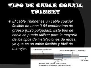 TIPO DE CABLE COAXILTHINNETEl cable Thinnet es un cable coaxial flexible de unos 0,64 centímetros de grueso (0,25 pulgadas). Este tipo de cable se puede utilizar para la mayoría de los tipos de instalaciones de redes, ya que es un cable flexible y fácil de manejar. 