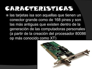 CARACTERISTICASlas tarjetas isa son aquellas que tienen un conector grande como de 168 pines y son las más antiguas que existen dentro de la generación de las computadoras personales (a partir de la creación del procesador 80086 op más conocido como XT)
