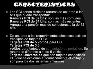 CARACTERISTICASLas PCI tienen distintas ranuras de acuerdo a los bits que puede transportar:Ranuras PCI de 32 bits: son las más comunes.Ranuras PCI de 64 bits: son las más recientes. Agrega una porción más de conectores a la de 32 bits.De acuerdo a los requerimientos eléctricos, existen tres tipos de tarjetas PCI:Tarjetas PCI de 5 voltios para PC.Tarjetas PCI de 3.3 voltios para tarjetas de computadoras portátiles. Su ranura es diferente a la de 5 voltios.Tarjetas Universales que son tarjetas específicas PCI que seleccionan automáticamente el voltaje y son para los dos sistemas anteriores.