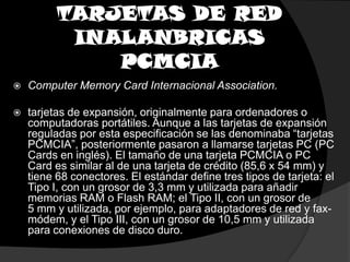 TARJETAS DE RED INALANBRICAS PCMCIAComputerMemoryCard Internacional Association.tarjetas de expansión, originalmente para ordenadores o computadoras portátiles. Aunque a las tarjetas de expansión reguladas por esta especificación se las denominaba “tarjetas PCMCIA”, posteriormente pasaron a llamarse tarjetas PC (PC Cards en inglés). El tamaño de una tarjeta PCMCIA o PC Card es similar al de una tarjeta de crédito (85,6 x 54 mm) y tiene 68 conectores. El estándar define tres tipos de tarjeta: el Tipo I, con un grosor de 3,3 mm y utilizada para añadir memorias RAM o Flash RAM; el Tipo II, con un grosor de 5 mm y utilizada, por ejemplo, para adaptadores de red y fax-módem, y el Tipo III, con un grosor de 10,5 mm y utilizada para conexiones de disco duro. 