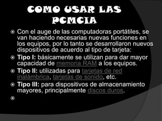 COMO USAR LAS PCMCIACon el auge de las computadoras portátiles, se van haciendo necesarias nuevas funciones en los equipos, por lo tanto se desarrollaron nuevos dispositivos de acuerdo al tipo de tarjeta:Tipo I: básicamente se utilizan para dar mayor capacidad de memoria RAM a los equipos.Tipo II: utilizadas para tarjetas de red inalámbrica, tarjetas de sonido, etc.Tipo III: para dispositivos de almacenamiento mayores, principalmente discos duros. 