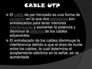 CABLE UTPEl cable de par trenzado es una forma de conexión en la que dos aisladores son entrelazados para tener menores interferencias y aumentar la potencia y disminuir la diafonía de los cables adyacentes.El entrelazado de los cables disminuye la interferencia debido a que el área de bucle entre los cables, la cual determina el acoplamiento eléctrico en la señal, se ve aumentada