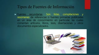 Tipos de Fuentes de Información
 Fuentes terciarias. Se trata de documentos donde se
encuentran las referencias a otros d...