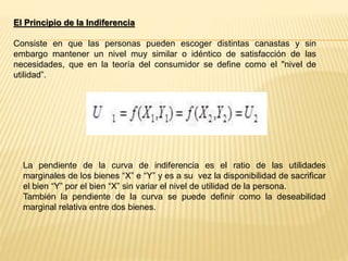 El Principio de la Indiferencia
Consiste en que las personas pueden escoger distintas canastas y sin
embargo mantener un nivel muy similar o idéntico de satisfacción de las
necesidades, que en la teoría del consumidor se define como el "nivel de
utilidad”.
La pendiente de la curva de indiferencia es el ratio de las utilidades
marginales de los bienes “X” e “Y” y es a su vez la disponibilidad de sacrificar
el bien “Y” por el bien “X” sin variar el nivel de utilidad de la persona.
También la pendiente de la curva se puede definir como la deseabilidad
marginal relativa entre dos bienes.
 