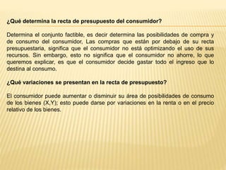 ¿Qué determina la recta de presupuesto del consumidor?
Determina el conjunto factible, es decir determina las posibilidades de compra y
de consumo del consumidor, Las compras que están por debajo de su recta
presupuestaria, significa que el consumidor no está optimizando el uso de sus
recursos. Sin embargo, esto no significa que el consumidor no ahorre, lo que
queremos explicar, es que el consumidor decide gastar todo el ingreso que lo
destina al consumo.
¿Qué variaciones se presentan en la recta de presupuesto?
El consumidor puede aumentar o disminuir su área de posibilidades de consumo
de los bienes (X,Y); esto puede darse por variaciones en la renta o en el precio
relativo de los bienes.
 