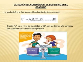 LA TEORÍA DEL CONSUMIDOR: EL EQUILIBRIO EN EL
CONSUMO
La teoría define la función de utilidad de la siguiente manera:
Donde “U” es el nivel de la utilidad y “Xi” son los bienes y/o servicios
que consume una determinada persona.
 