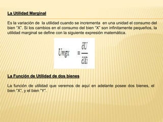La Utilidad Marginal
Es la variación de la utilidad cuando se incrementa en una unidad el consumo del
bien “X”. Si los cambios en el consumo del bien “X” son infinitamente pequeños, la
utilidad marginal se define con la siguiente expresión matemática.
La Función de Utilidad de dos bienes
La función de utilidad que veremos de aquí en adelante posee dos bienes, el
bien “X”, y el bien “Y”.
 