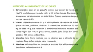 NUTRIENTES MAS IMPORTANTES DE LAS CARNES
 Carbohidratos: están en tan pequeña cantidad que carecen de importancia.
Hay 2% en el glucógeno muscular y el 4 a 5% en las vísceras. Disminuyen al
almacenarse, transformándose en ácido láctico. Poseen poquísima glucosa y
fructosa, menos de 1%.
 Grasas: propiamente más de 90 g % son triglicéridos, la mayoría son ácidos
grasos saturados, palmíticos, estéricos. El colesterol se encuentra de 60 a 90
mg por cada 100 g, que varían con la alimentación artesanal o industrial. Son
carnes magras con 10 % de grasa: ternera, caballo, pollo, conejo. Son carnes
grasas de 10% a más: cerdo cordero.
 Minerales: tiene hierro hemínico, que se absorbe que el alimento de los
vegetales. Tiene fosforo, potasio, calcio y magnesio.
 Vitaminas: del grupo B en los músculos y tendones. Los tejidos grasos tiene
liposolubles, preferentemente la A.
 