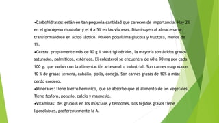 •Carbohidratos: están en tan pequeña cantidad que carecen de importancia. Hay 2%
en el glucógeno muscular y el 4 a 5% en las vísceras. Disminuyen al almacenarse,
transformándose en ácido láctico. Poseen poquísima glucosa y fructosa, menos de
1%.
•Grasas: propiamente más de 90 g % son triglicéridos, la mayoría son ácidos grasos
saturados, palmíticos, estéricos. El colesterol se encuentra de 60 a 90 mg por cada
100 g, que varían con la alimentación artesanal o industrial. Son carnes magras con
10 % de grasa: ternera, caballo, pollo, conejo. Son carnes grasas de 10% a más:
cerdo cordero.
•Minerales: tiene hierro hemínico, que se absorbe que el alimento de los vegetales.
Tiene fosforo, potasio, calcio y magnesio.
•Vitaminas: del grupo B en los músculos y tendones. Los tejidos grasos tiene
liposolubles, preferentemente la A.
 