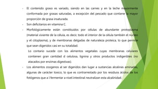 - El contenido graso es variado, siendo en las carnes y en la leche mayormente
conformada por grasas saturadas, a excepción del pescado que contiene la mayor
proporción de grasa insaturada.
- Son deficitarios en vitamina C.
- Morfológicamente están constituidos por células de abundante protoplasma
(material viviente de la célula, es decir, todo el interior de la célula también el núcleo
y el citoplasma), y de membranas delgadas de naturaleza proteica, lo que permite
que sean digeridos casi en su totalidad.
Lo contario sucede con los alimentos vegetales cuyas membranas celulares
contienen gran cantidad d celulosa, lignina y otros productos indigeribles (no
atacados por enzimas digestivas).
- Los alimentos zoogenos al ser digeridos dan lugar a sustancias alcalinas aminadas,
algunas de carácter toxico, lo que es contrarrestado por los residuos ácidos de los
fotógenos que a l fermentar a nivel intestinal neutralizan esta alcalinidad.
 