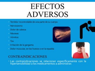 EFECTOS
ADVERSOS
 Temblor incontrolable de una parte de su cuerpo
 Nerviosismo
 Dolor de cabeza
 Náuseas
 Vómitos
 Tos
 Irritación de la garganta
 Dolor muscular, en los huesos o en la espalda
CONTRAINDICACIONES
 Las contraindicaciones se relacionan específicamente con la
hipersensibilidad a los medicamentos a administrar.
 