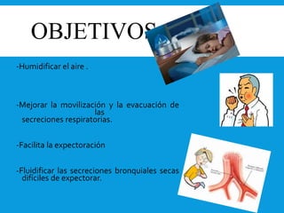 OBJETIVOS
-Humidificar el aire .
-Mejorar la movilización y la evacuación de
las
secreciones respiratorias.
-Facilita la expectoración
-Fluidificar las secreciones bronquiales secas
difíciles de expectorar.
 