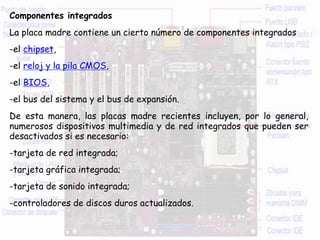 Componentes integrados
La placa madre contiene un cierto número de componentes integrados
-el chipset,
-el reloj y la pila CMOS,
-el BIOS,
-el bus del sistema y el bus de expansión.
De esta manera, las placas madre recientes incluyen, por lo general,
numerosos dispositivos multimedia y de red integrados que pueden ser
desactivados si es necesario:
-tarjeta de red integrada;
-tarjeta gráfica integrada;
-tarjeta de sonido integrada;
-controladores de discos duros actualizados.
 
